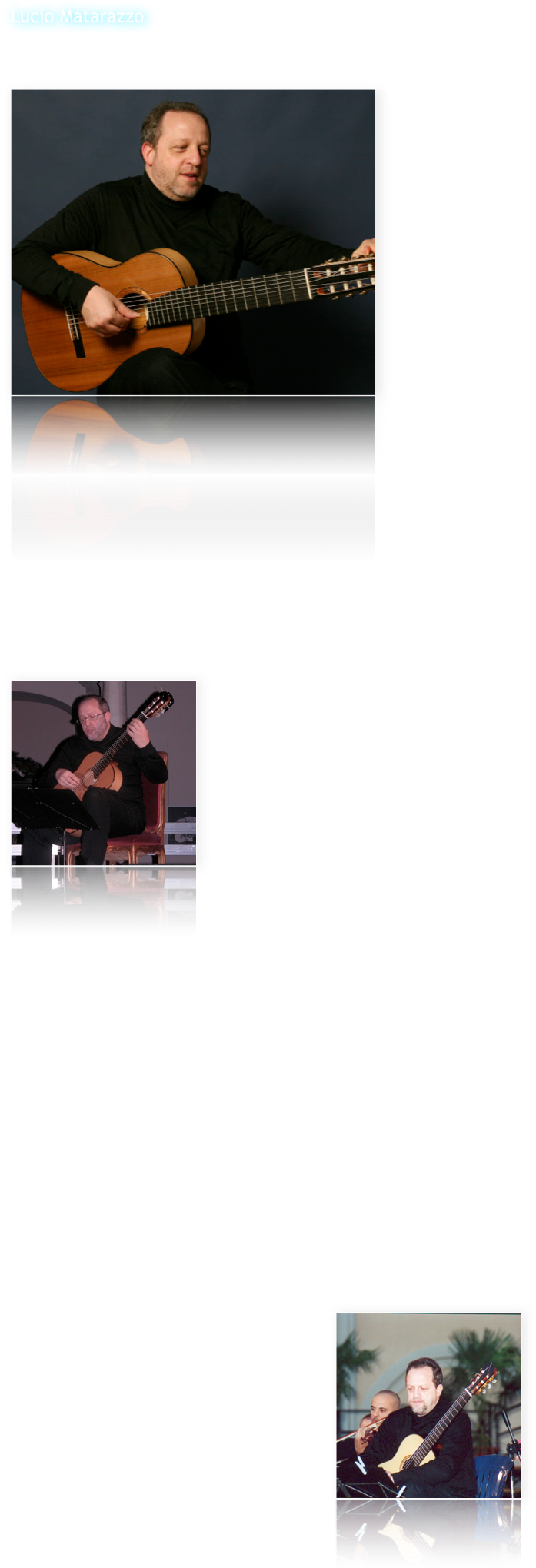 Lucio Matarazzo
 
ha studiato al Conservatorio "D.Cimarosa" di Avellino con il M° E.Caliendo conseguendo il diploma "Summa cum laude".
Ha seguito corsi di perfezionamento con O.Ghiglia e J.Tomas e poi con A.Gilardino presso l'Accademia￼ Superiore di Musica "L.Perosi" di Biella dove si è diplomato con "Eccellente - Menzione Speciale".
Sin dal periodo di studi in Conservatorio ha formato con il chitarrista M.Fragnito un duo di chitarre che si è imposto subito a livello internazionale come una delle più importanti formazioni di questo genere.
In duo ha vinto il primo premio in importantissimi concorsi di musica da camera come quelli di Stresa, Palmi e Berlino, laureandosi vincitore anche in quelli di Forte dei Marmi e di Trapani.
Ha partecipato ad importanti festival di musica contemporanea come "Musica del nostro secolo" a Pescara, "Aterforum" a Ferrara, "Festival T.Yamashita" a Berlino.
Ha curato la revisione e la pubblicazione per le Ed.Berben, nella collana di musiche del ‘900 per chitarra diretta da A.Gilardino, di opere di S.Dodgson, A.Ruiz Pipò, A.Piazzolla, F.Farkas.
Ha fatto più volte parte di commissioni di importantissimi concorsi internazionali come il "Segovia" di Palma di Maiorca, lo "Yamashita" di Berlino, il "De Bonis" di Cosenza, il “Pittaluga” di Alessandria, etc.
Ha inciso 2 LP e 5 CD con musiche per due chitarre per la Lira Records, la Ducale e la EDI-PAN.

Dopo una ventennale esperienza di duo che lo ha portato a suonare nelle principali città europee - eseguendo tra l'altro anche prime assolute come l'integrale dei 24 Preludi e Fughe "Les Guitares bien Tempérées" op.199 di M.Castelnuovo Tedesco di cui ha curato la riedizione in 4 voll. per le Ed.Berben - ha registrato alcuni CD solistici di studi per chitarra di autori dell'800: per l'etichetta Arkadia-Agorà due CD dedicati a M.Carcassi (Studi op.60 e Capricci op.26) e a L.Legnani (36 Capricci op.20) che hanno riscosso un grandissimo successo internazionale e per la Niccolò Records un CD con una raccolta di studi e composizioni varie di M.Giuliani, che ha avuto un successo strepitoso tanto da essere premiato come miglior CD del 1999 dal Sindaco di Bisceglie, città natale di M.Giuliani.
Nel 2001 ha suonato al Teatro di San Carlo di Napoli brani da “Le marteau sans maître” in un concerto dedicato a P.Boulez alla presenza del compositore francese.

￼Nel 1996 ha costituito, con tre giovani chitarristi diplomati con lode presso il Conservatorio di Avellino, un quartetto di chitarre, il GuitArt Quartet che è oggi considerato una delle formazioni più importanti e originali nel panorama chitarristico mondiale, motivato da un preciso progetto innovativo basato su una nuova concezione del quartetto di chitarre che percorre l’idea di una concertazione ai limiti del più arduo virtuosismo. 
Per questa formazione è nato un interesse da parte di Autori che hanno scritto opere originali per esaltarne le caratteristiche. Nasce così il Concerto Italiano per quattro chitarre e orchestra di Angelo Gilardino, eseguito in prima assoluta nel 1999, e nell’autunno 2001 il Concerto Rapsodico op.80 per quartetto di chitarre e grande orchestra, di Gerard Drozd, eseguito dal GQ in prima mondiale al Festival Internazionale di Lublino in Polonia.

La consacrazione internazionale del GQ avviene sempre nel 2001 quando Leo Brouwer scrive il Concierto Italico per il GQ, primi italiani a cui il maestro cubano dedica un suo concerto, dopo quelli scritti per i “grandi” della chitarra come J.Bream e J.Williams. Il “Concierto” viene eseguito in prima mondiale al Festival Internazionale di Todi con la direzione dello stesso Brouwer con il quale vengono realizzati sia il CD che un film-documentario in DVD che racconta la storia di quello che è stato definito dalla critica “l’evento chitarristico dell’anno”.

Con Brouwer nasce un intenso sodalizio concertistico e il GQ, con la sua direzione, si esibisce nel 2002 al Festival Internazionale dell’Avana e per il Teatro Regio di Parma. 
Sempre nel 2002 il magazine inglese Classical Guitar, dedica la sua copertina al GQ e una lunga intervista a cura di Colin Cooper, e M.Summerfield inserisce il GQ nel prestigioso volume “The Classical Guitar” che raccoglie tutte le celebrità del mondo chitarristico dal 1800 ad oggi.
Centinaia i concerti tentuti dal GQ nei maggiori festival e rassegne internazionali, tra cui quelli di Madrid, Lublino, Gliwice, Iserlohn, León, Cuba, Santo Tirso, L’Avana, Barcellona, Ciudad Real, Cordoba, Roma etc.

Molto intenso anche l’ambito concertistico “trasversale” del GQ, che ha visto protagonista il quartetto in Festival di confine e collaborazioni extra-classiche. Ricordiamo in proposito l’esecuzione dell’Electric Counterpoint di Steve Reich al “Musica e Oltre” di Pisa, la partecipazione nel luglio 2000 con Steve Hackett (fondatore dei Genesis), Frank Gambale (ex Chick Corea band) e Maurizio Colonna al Guitar Event 2000.
Nel 2007 il GQ ha iniziato una collaborazione con la notissima cantante Antonella Ruggiero partecipando all’evento “Un uomo in frac”, omaggio a Domenico Modugno tenutosi al Teatro Romano di Benevento, trasmesso da RaiUno e Rai International e visto in tutto il mondo da circa 45 milioni di persone. Il GQ ha anche partecipato come “guest stars” all’ultimo CD della Ruggiero “Genova la superba”, accompagnandola nel brano “Ma se ghe pensu”.

Nel 2002 il GQ ha tenuto un’acclamata tournée negli USA debuttando con la Hartford Festival Orchestra diretta da Brian Sparks per la Connecticut Classical Guitar Society e ha tenuto due masterclasses d’interpretazione chitarristica e musica da camera alla Hartt School (University of Hatford) e nel 2003 ha ottenuto un grandissimo successo al Festival di Iserlohn (Germania).
Nel 2005 il GQ ha suonato nel prestigiosissimo Festival di Cordoba la prima esecuzione mondiale del Concierto Brasileiro, secondo concerto scritto da L.Brouwer su temi di E.Gismonti.

￼Del GQ è in distribuzione internazionale il CD From Spain to South America (Niccolò records), con musiche di Albéniz, de Falla e Piazzolla, definito dalla rivista francese Les cahiers de la guitare “Et toujours règne cette impression très pleine due à l’interprétation qui est musicalement très impressionnante tant sur le plan de l’ensemble que sur celui de la couleur et de l’expression – très sensible…..les interprètes sont géniaux”, oltre al DVD “Diario Italico” realizzato con Leo Brouwer.
Recentemente il GQ ha registrato l’integrale delle musiche di Leo Brouwer per quartetto di chitarre che include anche la prima mondiale del Concierto Italico.

Con i componenti del GQ Lucio Matarazzo collabora anche alla conduzione di Guitart e di Guitart International, due tra le più prestigiose riviste dedicate al mondo della chitarra.
Oltre ad essere titolare della Cattedra di Chitarra presso il Conservatorio Statale di Musica di Avellino, è anche Direttore del Dipartimento di Chitarra e dei Corsi di Laurea di I e II Livello in Chitarra presso lo stesso Conservatorio.

Lucio Matarazzo suona con una chitarra del M° G.Giussani mod. Leonardo (cedro/cipresso), con meccaniche Exagon e corde D’Addario EXP.
